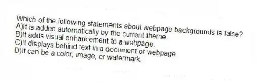 Which of the following statements about webpage backgrounds is false?
A)It is added automatically by the current theme.
B)It adds visual enhancement to a webpage.
C)It displays behind text in a document or webpage.
D)It can be a color, image, or watermark.