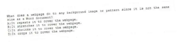 What does a webpage do to any background image or pattern since it is not the same size as a Word document?
A)It repeats it to cover the webpage.
B)It stretches it to cover the webpage.
C)It shrinks it to cover the webpage.
D)It crops it to cover the webpage.