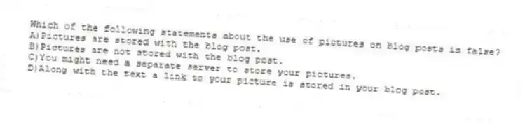 Which of the following statements about the use of pictures on blog posts is false?
A)Pictures are stored with the blog post.
B)Pictures are not stored with the blog post.
C)You might need a separate server to store your pictures.
D)Along with the text a link to your picture is stored in your blog post.