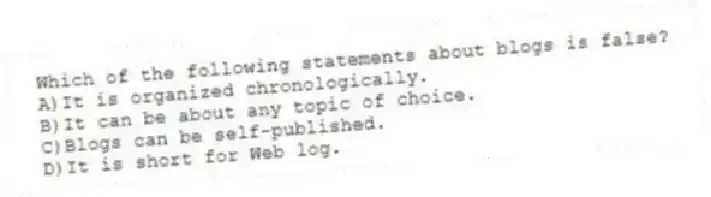 Which of the following statements about blogs is false?
A)It is organized chronologically.
B)It can be about any topic of choice.
C)Blogs can be self-published.
D)It is short for Web log.