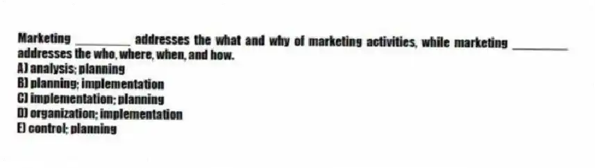 Marketing ________ addresses the what and why of marketing activities, while marketing ________ addresses the who, where, when, and how.
A) analysis; planning
B) planning; implementation
C) implementation; planning
D) organization; implementation
E) control; planning