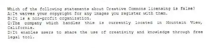 Which of the following statements about Creative Commons licensing is false?
A)It waives your copyright for any images you register with them.
B)It is a non-profit organization.
C)The company which handles this is currently located in Mountain View, California.
D)It enables users to share the use of creativity and knowledge through free legal tool.