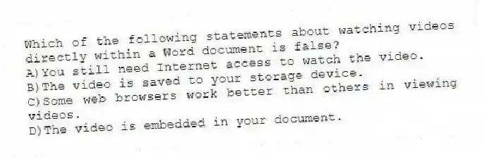 Which of the following statements about watching videos directly within a Word document is false?
A)You still need Internet access to watch the video.
B)The video is saved to your storage device.
C)Some web browsers work better than others in viewing videos.
D)The video is embedded in your document.