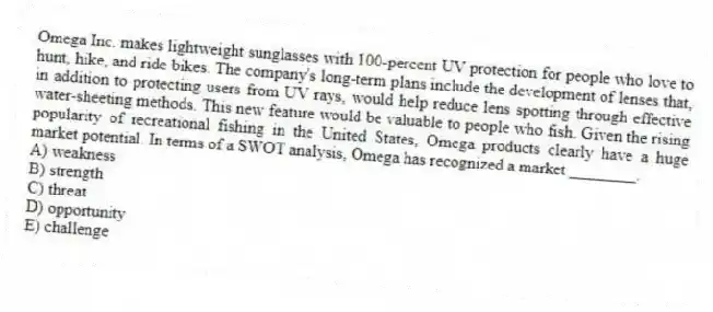 Omega Inc. makes lightweight sunglasses with 100-percent UV protection for people who love to hunt, hike, and ride bikes. The company's long-term plans include the development of lenses that, in addition to protecting users from UV rays, would help reduce lens spotting through effective water-sheeting methods. This new feature would be valuable to people who fish. Given the rising popularity of recreational fishing in the United States, Omega products clearly have a huge market potential. In terms of a SWOT analysis, Omega has recognized a market ________.
A) weakness
B) strength
C) threat
D) opportunity
E) challenge