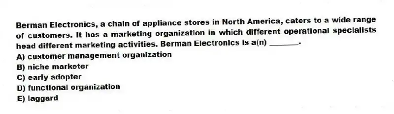 Berman Electronics, a chain of appliance stores in North America, caters to a wide range of customers. It has a marketing organization in which different operational specialists head different marketing activities. Berman Electronics is a(n) ________.
A) customer management organization
B) niche marketer
C) early adopter
D) functional organization
E) laggard