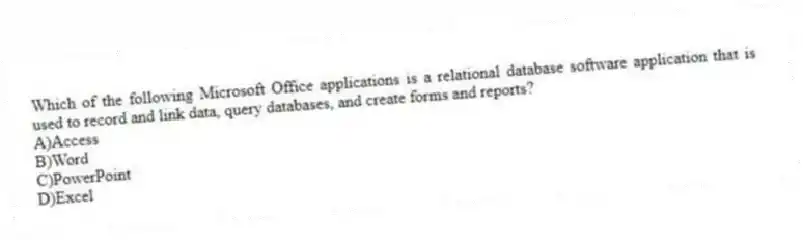 Which of the following Microsoft Office applications is a relational database software application that is used to record and link data, query databases, and create forms and reports?
A)Access
B)Word
C)PowerPoint
D)Excel