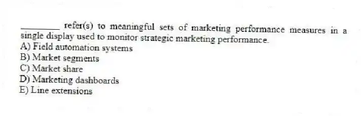 ________ refer(s) to meaningful sets of marketing performance measures in a single display used to monitor strategic marketing performance.
A) Field automation systems
B) Market segments
C) Market share
D) Marketing dashboards
E) Line extensions