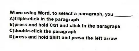 When using Word, to select a paragraph, you ________.
A)triple-click in the paragraph
B)press and hold Ctrl and click in the paragraph
C)double-click the paragraph
D)press and hold Shift and press the left arrow