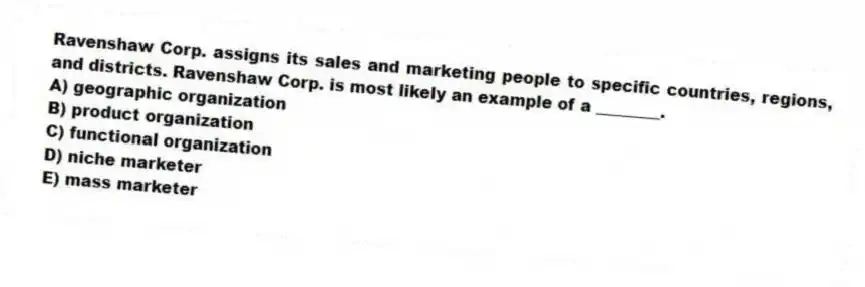 Ravenshaw Corp. assigns its sales and marketing people to specific countries, regions, and districts. Ravenshaw Corp. is most likely an example of a ________.
A) geographic organization
B) product organization
C) functional organization
D) niche marketer
E) mass marketer