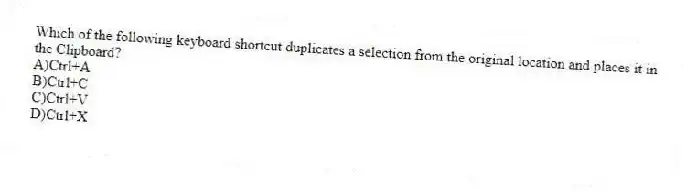 Which of the following keyboard shortcut duplicates a selection from the original location and places it in the Clipboard?
A)Ctrl+A
B)Ctrl+C
C)Ctrl+V
D)Ctrl+X