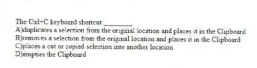 The Ctrl+C keyboard shortcut ________.
A)duplicates a selection from the original location and places it in the Clipboard
B)removes a selection from the original location and places it in the Clipboard
C)places a cut or copied selection into another location
D)empties the Clipboard