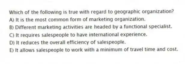 Which of the following is true with regard to geographic organization?
A) It is the most common form of marketing organization.
B) Different marketing activities are headed by a functional specialist.
C) It requires salespeople to have international experience.
D) It reduces the overall efficiency of salespeople.
E) It allows salespeople to work with a minimum of travel time and cost.