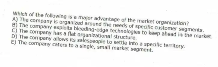 Which of the following is a major advantage of the market organization?
A) The company is organized around the needs of specific customer segments.
B) The company exploits bleeding-edge technologies to keep ahead in the market.
C) The company has a flat organizational structure.
D) The company allows its salespeople to settle into a specific territory.
E) The company caters to a single, small market segment.