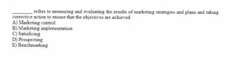 ________ refers to measuring and evaluating the results of marketing strategies and plans and taking corrective action to ensure that the objectives are achieved.
A) Marketing control
B) Marketing implementation
C) Satisficing
D) Prospecting
E) Benchmarking