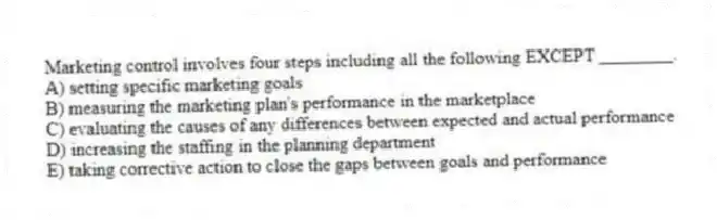 Marketing control involves four steps including all the following EXCEPT ________.
A) setting specific marketing goals
B) measuring the marketing plan's performance in the marketplace
C) evaluating the causes of any differences between expected and actual performance
D) increasing the staffing in the planning department
E) taking corrective action to close the gaps between goals and performance