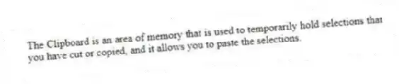 The Clipboard is an area of memory that is used to temporarily hold selections that you have cut or copied, and it allows you to paste the selections.