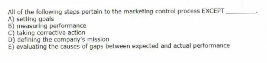 All of the following steps pertain to the marketing control process EXCEPT ________.
A) setting goals
B) measuring performance
C) taking corrective action
D) defining the company's mission
E) evaluating the causes of gaps between expected and actual performance