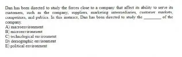 Dan has been directed to study the forces close to a company that affect its ability to serve its customers, such as the company, suppliers, marketing intermediaries, customer markets, competitors, and publics. In this instance, Dan has been directed to study the ________ of the company.
A) macroenvironment
B) microenvironment
C) technological environment
D) demographic environment
E) political environment