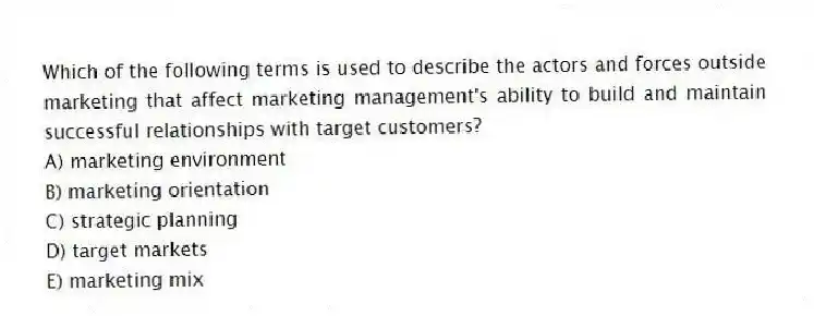 Which of the following terms is used to describe the actors and forces outside marketing that affect marketing management's ability to build and maintain successful relationships with target customers?
A) marketing environment
B) marketing orientation
C) strategic planning
D) target markets
E) marketing mix