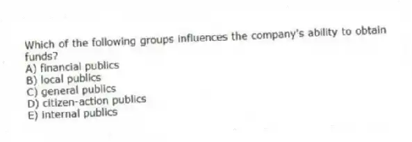 Which of the following groups influences the company's ability to obtain funds?
A) financial publics
B) local publics
C) general publics
D) citizen-action publics
E) internal publics