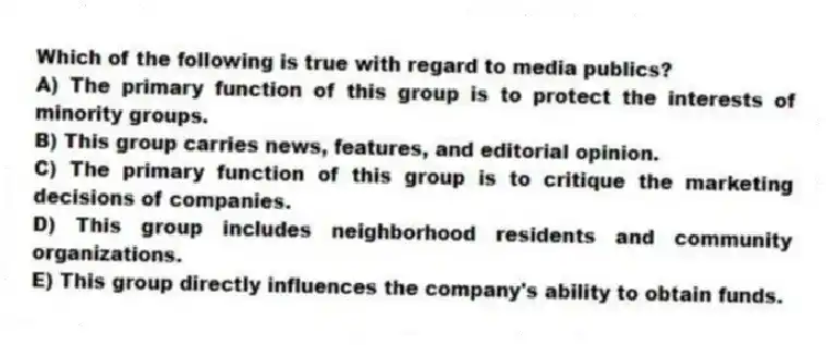 Which of the following is true with regard to media publics?
A) The primary function of this group is to protect the interests of minority groups.
B) This group carries news, features, and editorial opinion.
C) The primary function of this group is to critique the marketing decisions of companies.
D) This group includes neighborhood residents and community organizations.
E) This group directly influences the company's ability to obtain funds.