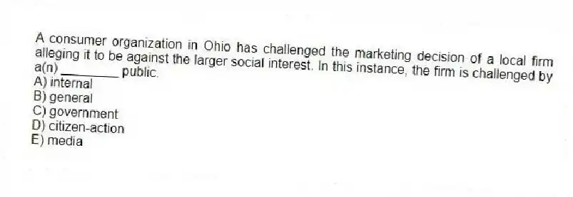 A consumer organization in Ohio has challenged the marketing decision of a local firm alleging it to be against the larger social interest. In this instance, the firm is challenged by a(n) ________ public.
A) internal
B) general
C) government
D) citizen-action
E) media