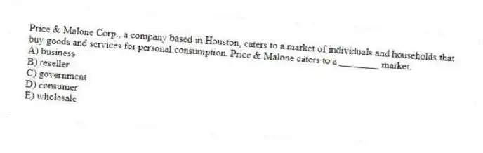 Price & Malone Corp., a company based in Houston, caters to a market of individuals and households that buy goods and services for personal consumption. Price & Malone caters to a ________ market.
A) business
B) reseller
C) government
D) consumer
E) wholesale