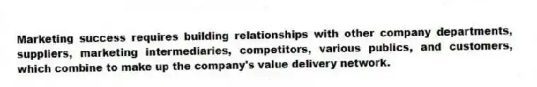 Marketing success requires building relationships with other company departments, suppliers, marketing intermediaries, competitors, various publics, and customers, which combine to make up the company's value delivery network.