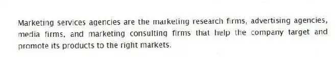 Marketing services agencies are the marketing research firms, advertising agencies, media firms, and marketing consulting firms that help the company target and promote its products to the right markets.