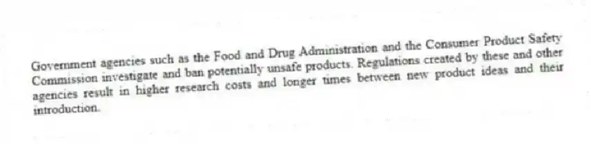 Government agencies such as the Food and Drug Administration and the Consumer Product Safety Commission investigate and ban potentially unsafe products. Regulations created by these and other agencies result in higher research costs and longer times between new product ideas and their introduction.