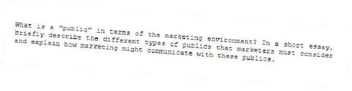 What is a "public" in terms of the marketing environment? In a short essay, briefly describe the different types of publics that marketers must consider and explain how marketing might communicate with these publics.
