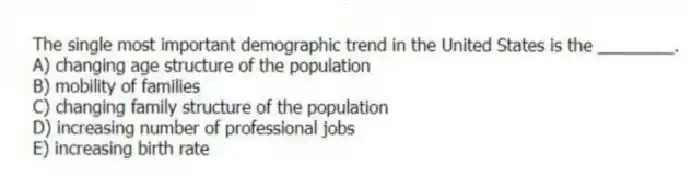 The single most important demographic trend in the United States is the ________.
A) changing age structure of the population
B) mobility of families
C) changing family structure of the population
D) increasing number of professional jobs
E) increasing birth rate