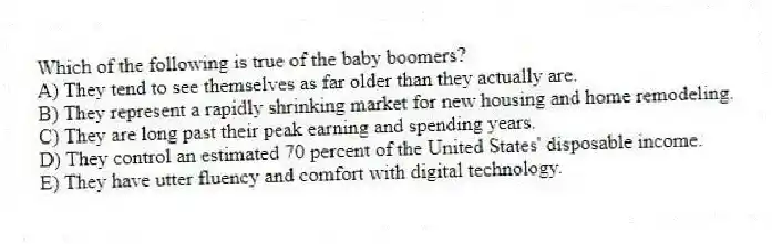 Which of the following is true of the baby boomers?
A) They tend to see themselves as far older than they actually are.
B) They represent a rapidly shrinking market for new housing and home remodeling.
C) They are long past their peak earning and spending years.
D) They control an estimated 70 percent of the United States' disposable income.
E) They have utter fluency and comfort with digital technology.