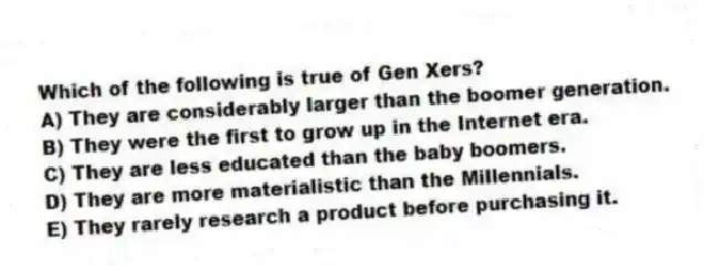 Which of the following is true of Gen Xers?
A) They are considerably larger than the boomer generation.
B) They were the first to grow up in the Internet era.
C) They are less educated than the baby boomers.
D) They are more materialistic than the Millennials.
E) They rarely research a product before purchasing it.