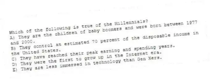 Which of the following is true of the Millennials?
A) They are the children of baby boomers and were born between 1977 and 2000.
B) They control an estimated 70 percent of the disposable income in the United States.
C) They have reached their peak earning and spending years.
D) They were the first to grow up in the Internet era.
E) They are less immersed in technology than Gen Xers.