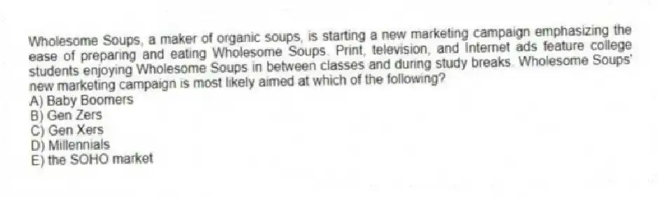 Wholesome Soups, a maker of organic soups, is starting a new marketing campaign emphasizing the ease of preparing and eating Wholesome Soups. Print, television, and Internet ads feature college students enjoying Wholesome Soups in between classes and during study breaks. Wholesome Soups' new marketing campaign is most likely aimed at which of the following?
A) Baby Boomers
B) Gen Zers
C) Gen Xers
D) Millennials
E) the SOHO market
