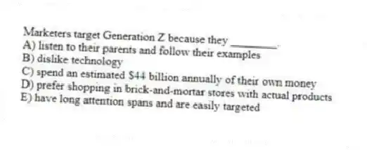 Marketers target Generation Z because they ________.
A) listen to their parents and follow their examples
B) dislike technology
C) spend an estimated $44 billion annually of their own money
D) prefer shopping in brick-and-mortar stores with actual products
E) have long attention spans and are easily targeted