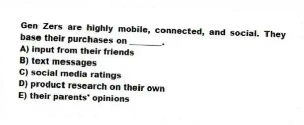 Gen Zers are highly mobile, connected, and social. They base their purchases on ________.
A) input from their friends
B) text messages
C) social media ratings
D) product research on their own
E) their parents' opinions