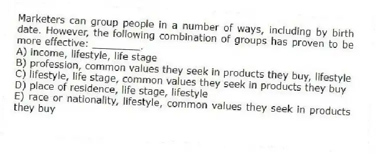 Marketers can group people in a number of ways, including by birth date. However, the following combination of groups has proven to be more effective: ________.
A) income, lifestyle, life stage
B) profession, common values they seek in products they buy, lifestyle
C) lifestyle, life stage, common values they seek in products they buy
D) place of residence, life stage, lifestyle
E) race or nationality, lifestyle, common values they seek in products they buy