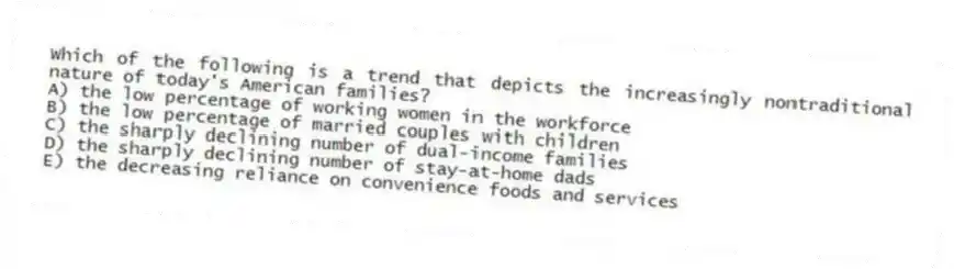 Which of the following is a trend that depicts the increasingly nontraditional nature of today's American families?
A) the low percentage of working women in the workforce
B) the low percentage of married couples with children
C) the sharply declining number of dual-income families
D) the sharply declining number of stay-at-home dads
E) the decreasing reliance on convenience foods and services