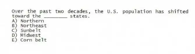 Over the past two decades, the U.S. population has shifted toward the ________ states.
A) Northern
B) Northeast
C) Sunbelt
D) Midwest
E) Corn belt