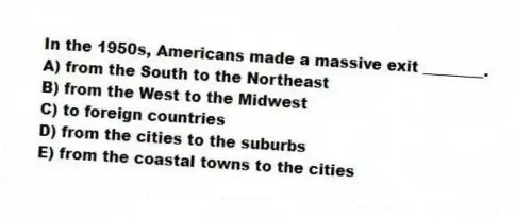 In the 1950s, Americans made a massive exit ________.
A) from the South to the Northeast
B) from the West to the Midwest
C) to foreign countries
D) from the cities to the suburbs
E) from the coastal towns to the cities