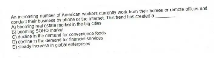 An increasing number of American workers currently work from their homes or remote offices and conduct their business by phone or the Internet. This trend has created a ________.
A) booming real estate market in the big cities
B) booming SOHO market
C) decline in the demand for convenience foods
D) decline in the demand for financial services
E) steady increase in global enterprises