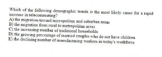Which of the following demographic trends is the most likely cause for a rapid increase in telecommuting?
A) the migration toward micropolitan and suburban areas
B) the migration from rural to metropolitan areas
C) the increasing number of traditional households
D) the growing percentage of married couples who do not have children
E) the declining number of manufacturing workers in today's workforce
