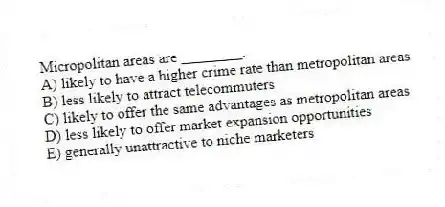 Micropolitan areas are ________.
A) likely to have a higher crime rate than metropolitan areas
B) less likely to attract telecommuters
C) likely to offer the same advantages as metropolitan areas
D) less likely to offer market expansion opportunities
E) generally unattractive to niche marketers