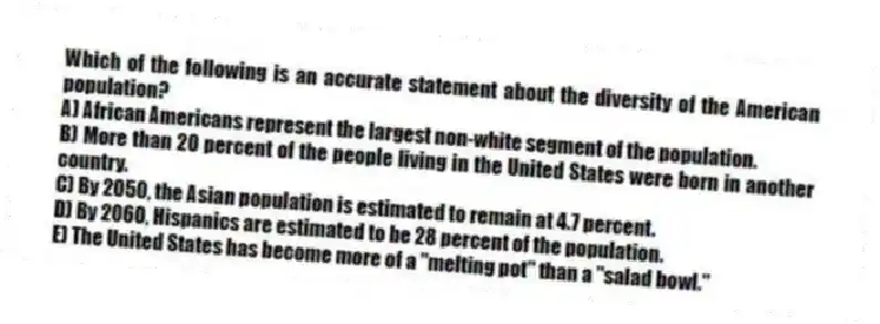 Which of the following is an accurate statement about the diversity of the American population?
A) African Americans represent the largest non-white segment of the population.
B) More than 20 percent of the people living in the United States were born in another country.
C) By 2050, the Asian population is estimated to remain at 4.7 percent.
D) By 2060, Hispanics are estimated to be 28 percent of the population.
E) The United States has become more of a "melting pot" than a "salad bowl."