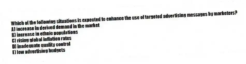 Which of the following situations is expected to enhance the use of targeted advertising messages by marketers?
A) increase in derived demand in the market
B) increase in ethnic populations
C) rising global inflation rates
D) inadequate quality control
E) low advertising budgets