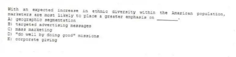 With an expected increase in ethnic diversity within the American population, marketers are most likely to place a greater emphasis on ________.
A) geographic segmentation
B) targeted advertising messages
C) mass marketing
D) "do well by doing good" missions
E) corporate giving