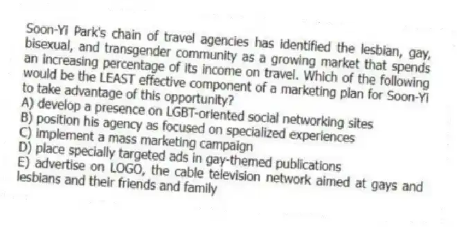 Soon-Yi Park's chain of travel agencies has identified the lesbian, gay, bisexual, and transgender community as a growing market that spends an increasing percentage of its income on travel. Which of the following would be the LEAST effective component of a marketing plan for Soon-Yi to take advantage of this opportunity?
A) develop a presence on LGBT-oriented social networking sites
B) position his agency as focused on specialized experiences
C) implement a mass marketing campaign
D) place specially targeted ads in gay-themed publications
E) advertise on LOGO, the cable television network aimed at gays and lesbians and their friends and family