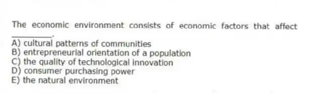 The economic environment consists of economic factors that affect ________.
A) cultural patterns of communities
B) entrepreneurial orientation of a population
C) the quality of technological innovation
D) consumer purchasing power
E) the natural environment